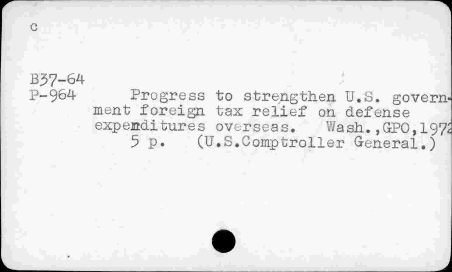 ﻿
c
B57-64
P-964 Progress to strengthen. U.S. government foreign tax relief on defense expenditures overseas. Wash. ,GPO,197i
5 p. (U.S.Comptroller General.)